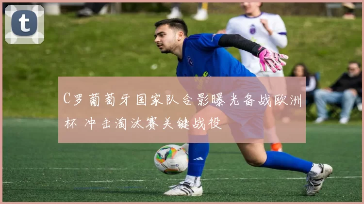 C罗葡萄牙国家队合影曝光备战欧洲杯 冲击淘汰赛关键战役