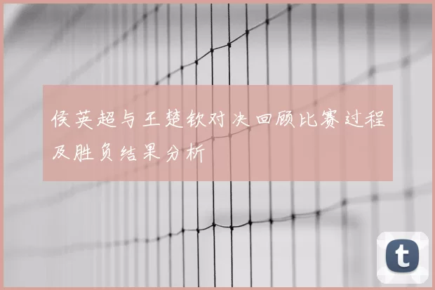 侯英超与王楚钦对决回顾比赛过程及胜负结果分析