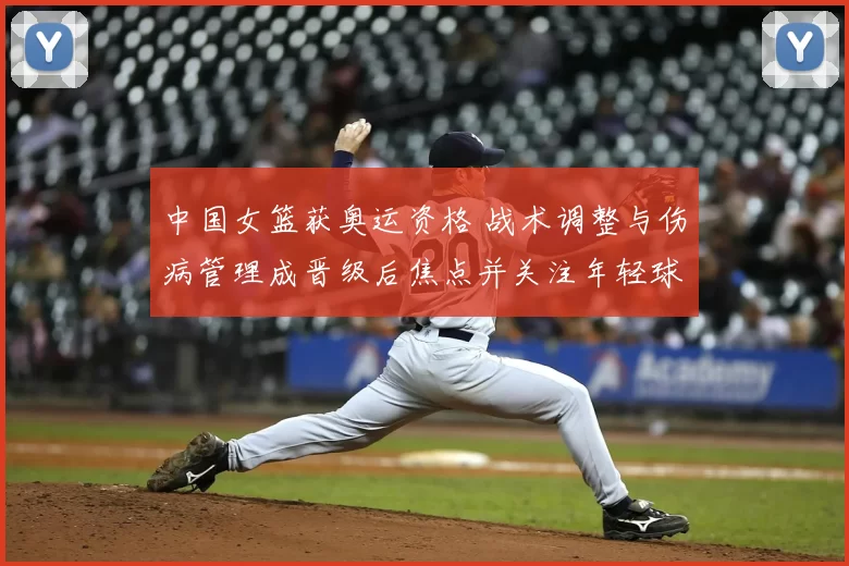 中国女篮获奥运资格 战术调整与伤病管理成晋级后焦点并关注年轻球员成长