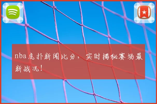 nba虎扑新闻比分，实时揭秘赛场最新战况！