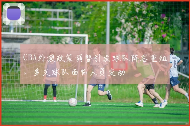 CBA外援政策调整引发球队阵容重组,多支球队面临人员变动