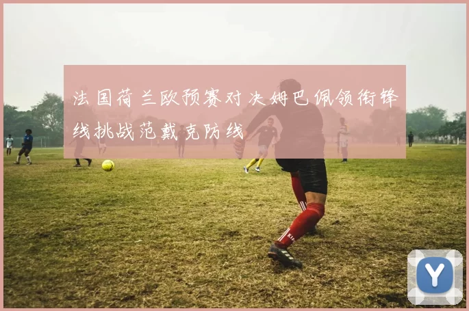 法国荷兰欧预赛对决姆巴佩领衔锋线挑战范戴克防线