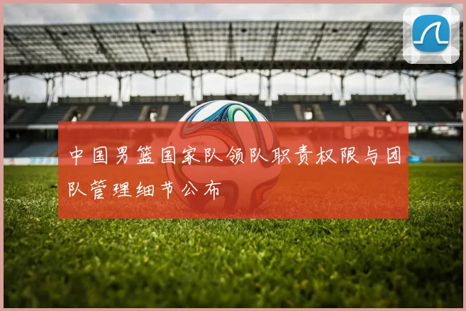 中国男篮国家队领队职责权限与团队管理细节公布