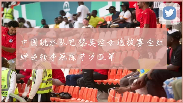 中国跳水队巴黎奥运会选拔赛全红婵逆转夺冠陈芋汐亚军