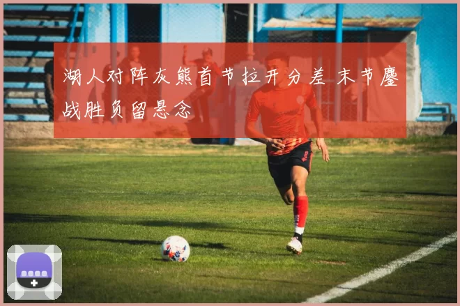 湖人对阵灰熊首节拉开分差 末节鏖战胜负留悬念