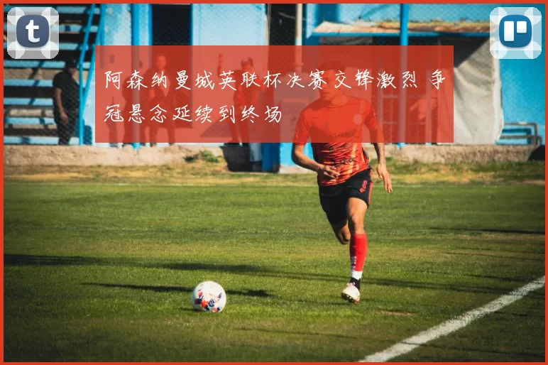 阿森纳曼城英联杯决赛交锋激烈 争冠悬念延续到终场