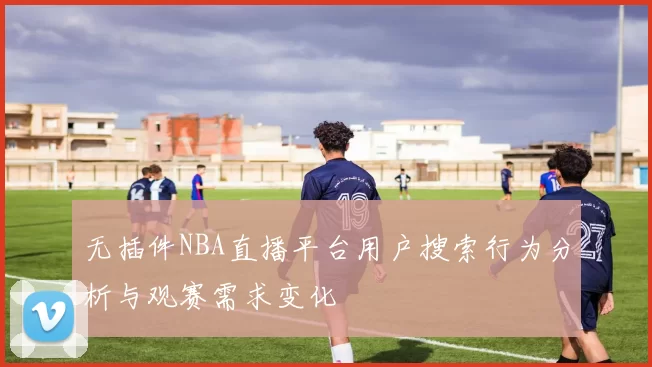 无插件NBA直播平台用户搜索行为分析与观赛需求变化