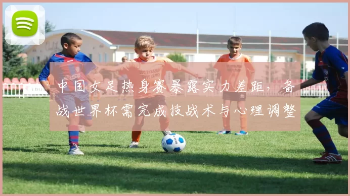 中国女足热身赛暴露实力差距,备战世界杯需完成技战术与心理调整