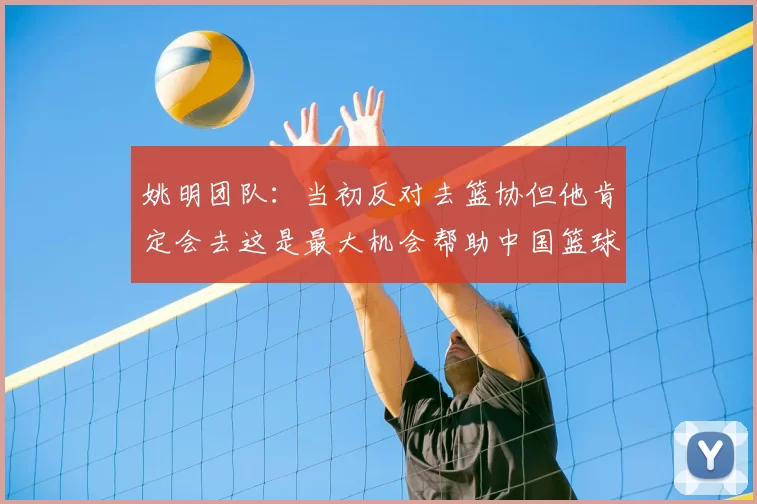 姚明团队：当初反对去篮协但他肯定会去这是最大机会帮助中国篮球
