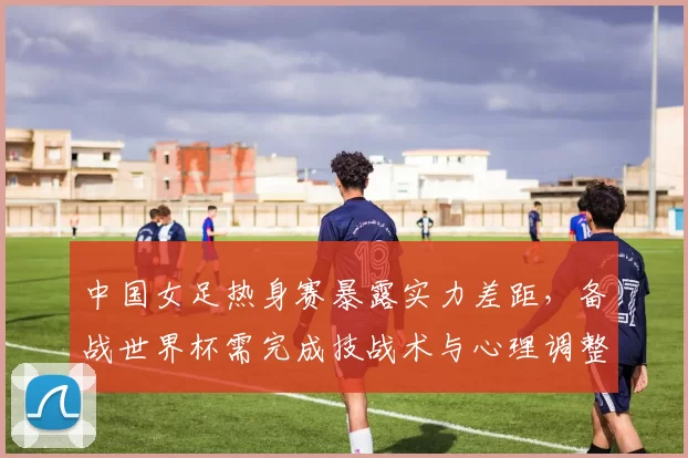 中国女足热身赛暴露实力差距,备战世界杯需完成技战术与心理调整